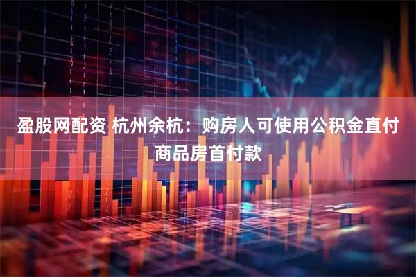 盈股网配资 杭州余杭：购房人可使用公积金直付商品房首付款