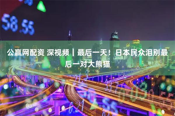 公赢网配资 深视频｜最后一天！日本民众泪别最后一对大熊猫