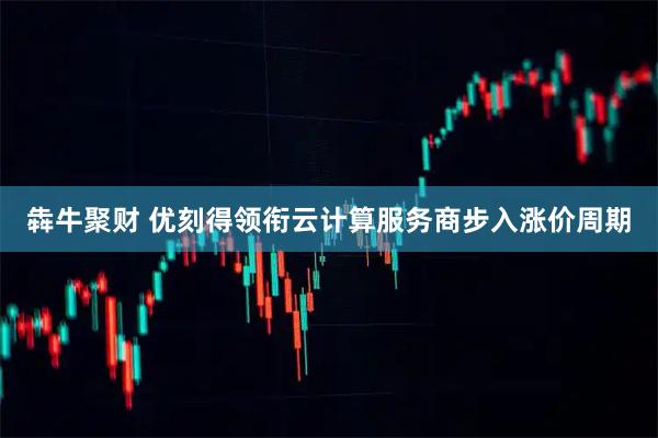 犇牛聚财 优刻得领衔云计算服务商步入涨价周期