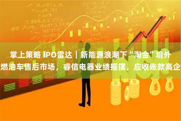 掌上策略 IPO雷达｜新能源浪潮下“淘金”境外燃油车售后市场，睿信电器业绩摇摆，应收账款高企