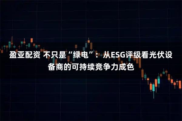 盈亚配资 不只是“绿电”：从ESG评级看光伏设备商的可持续竞争力成色