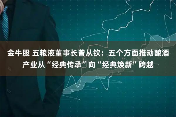 金牛股 五粮液董事长曾从钦：五个方面推动酿酒产业从“经典传承”向“经典焕新”跨越