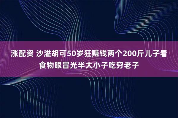 涨配资 沙溢胡可50岁狂赚钱两个200斤儿子看食物眼冒光半大小子吃穷老子