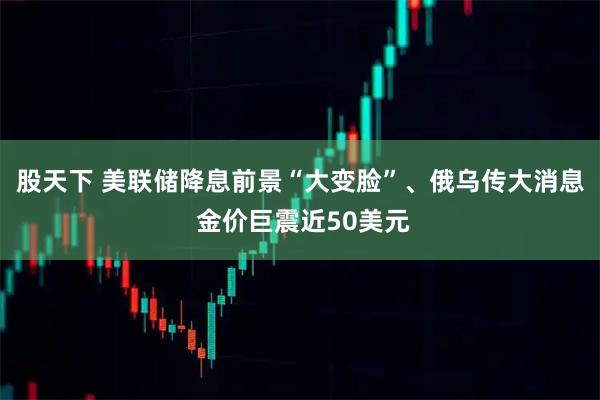 股天下 美联储降息前景“大变脸”、俄乌传大消息 金价巨震近50美元