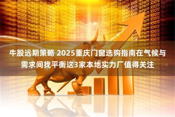 牛股远期策略 2025重庆门窗选购指南在气候与需求间找平衡这3家本地实力厂值得关注