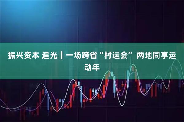 振兴资本 追光｜一场跨省“村运会” 两地同享运动年
