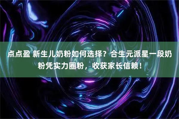 点点盈 新生儿奶粉如何选择？合生元派星一段奶粉凭实力圈粉，收获家长信赖！