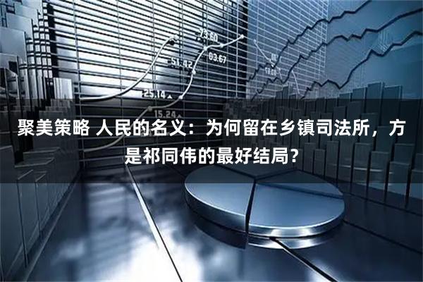 聚美策略 人民的名义：为何留在乡镇司法所，方是祁同伟的最好结局？