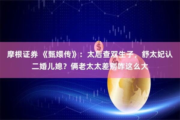 摩根证券 《甄嬛传》：太后查双生子，舒太妃认二婚儿媳？俩老太太差别咋这么大