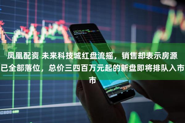 凤凰配资 未来科技城红盘流摇，销售却表示房源已全部落位，总价三四百万元起的新盘即将排队入市