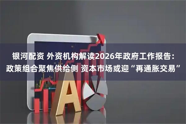银河配资 外资机构解读2026年政府工作报告：政策组合聚焦供给侧 资本市场或迎“再通胀交易”