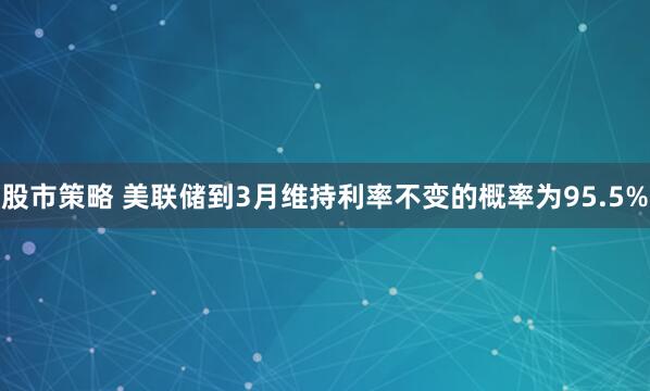 股市策略 美联储到3月维持利率不变的概率为95.5%