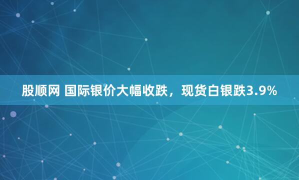 股顺网 国际银价大幅收跌，现货白银跌3.9%