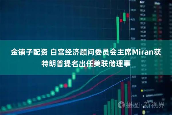 金铺子配资 白宫经济顾问委员会主席Miran获特朗普提名出任美联储理事