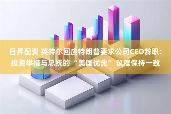 日昇配资 英特尔回应特朗普要求公司CEO辞职：投资举措与总统的 “美国优先” 议程保持一致