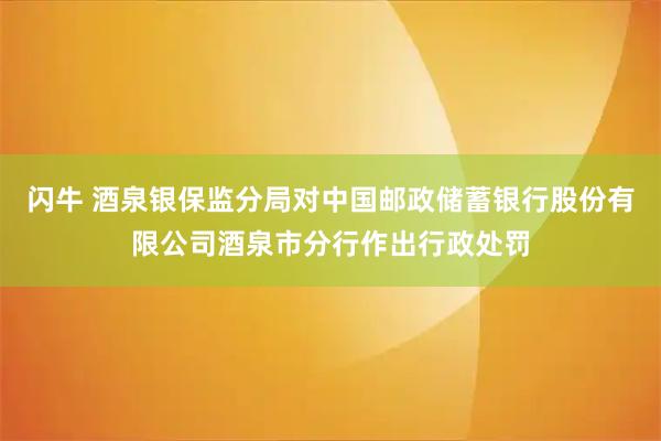 闪牛 酒泉银保监分局对中国邮政储蓄银行股份有限公司酒泉市分行作出行政处罚