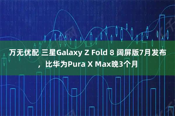 万无优配 三星Galaxy Z Fold 8 阔屏版7月发布，比华为Pura X Max晚3个月
