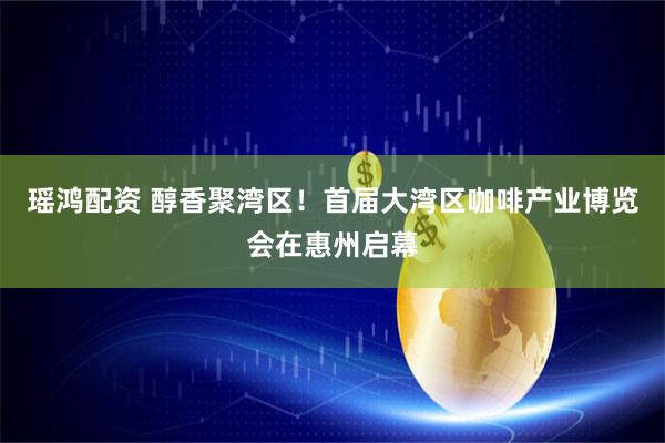 瑶鸿配资 醇香聚湾区！首届大湾区咖啡产业博览会在惠州启幕